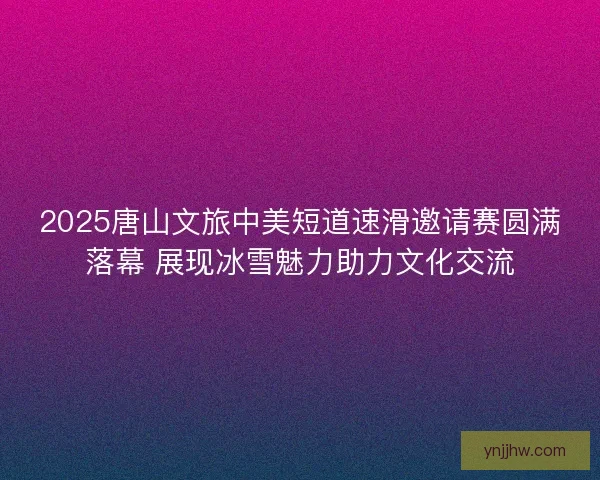 2025唐山文旅中美短道速滑邀请赛圆满落幕 展现冰雪魅力助力文化交流