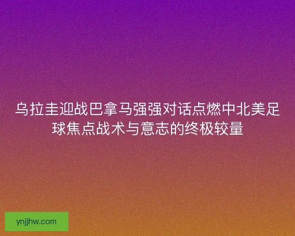 乌拉圭迎战巴拿马强强对话点燃中北美足球焦点战术与意志的终极较量