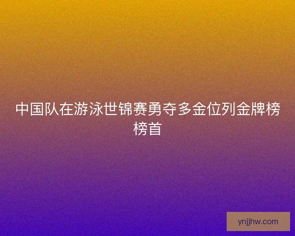 中国队在游泳世锦赛勇夺多金位列金牌榜榜首