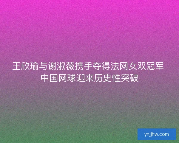 王欣瑜与谢淑薇携手夺得法网女双冠军 中国网球迎来历史性突破