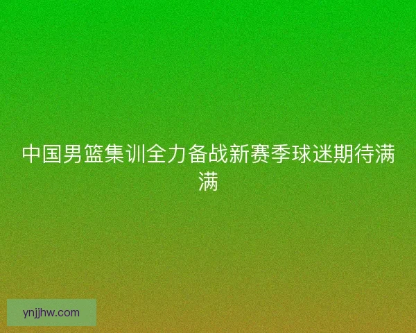 中国男篮集训全力备战新赛季球迷期待满满