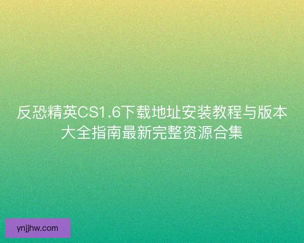 反恐精英CS1.6下载地址安装教程与版本大全指南最新完整资源合集